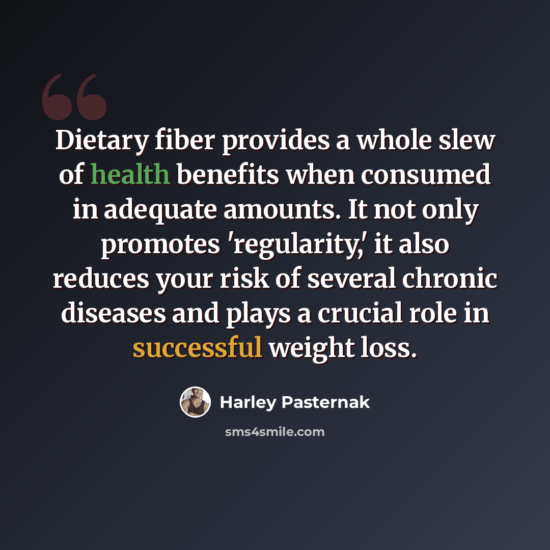“Dietary fiber provides a whole slew of health benefits when consumed in adequate amounts. It not only promotes 'regularity,' it also reduces your risk of several chronic diseases and plays a crucial role in successful weight loss.” quote by Harley Pasternak