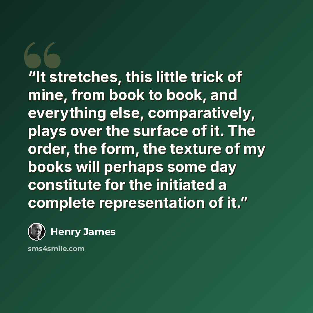 “It stretches, this little trick of mine, from book to book, and everything else, comparatively, plays over the surface of it. The order, the form, the texture of my books will perhaps some day constitute for the initiated a complete representation of it.” quote by Henry James