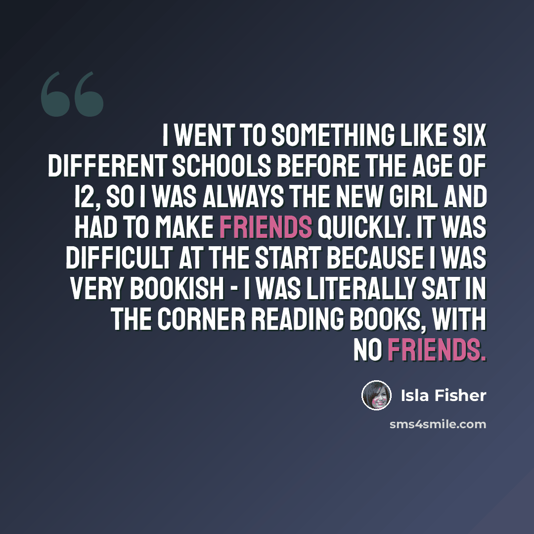 “I went to something like six different schools before the age of 12, so I was always the new girl and had to make friends quickly. It was difficult at the start because I was very bookish - I was literally sat in the corner reading books, with no friends.” quote by Isla Fisher