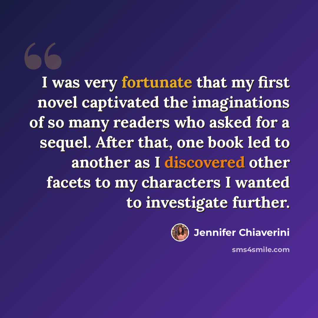 “I was very fortunate that my first novel captivated the imaginations of so many readers who asked for a sequel. After that, one book led to another as I discovered other facets to my characters I wanted to investigate further.” quote by Jennifer Chiaverini