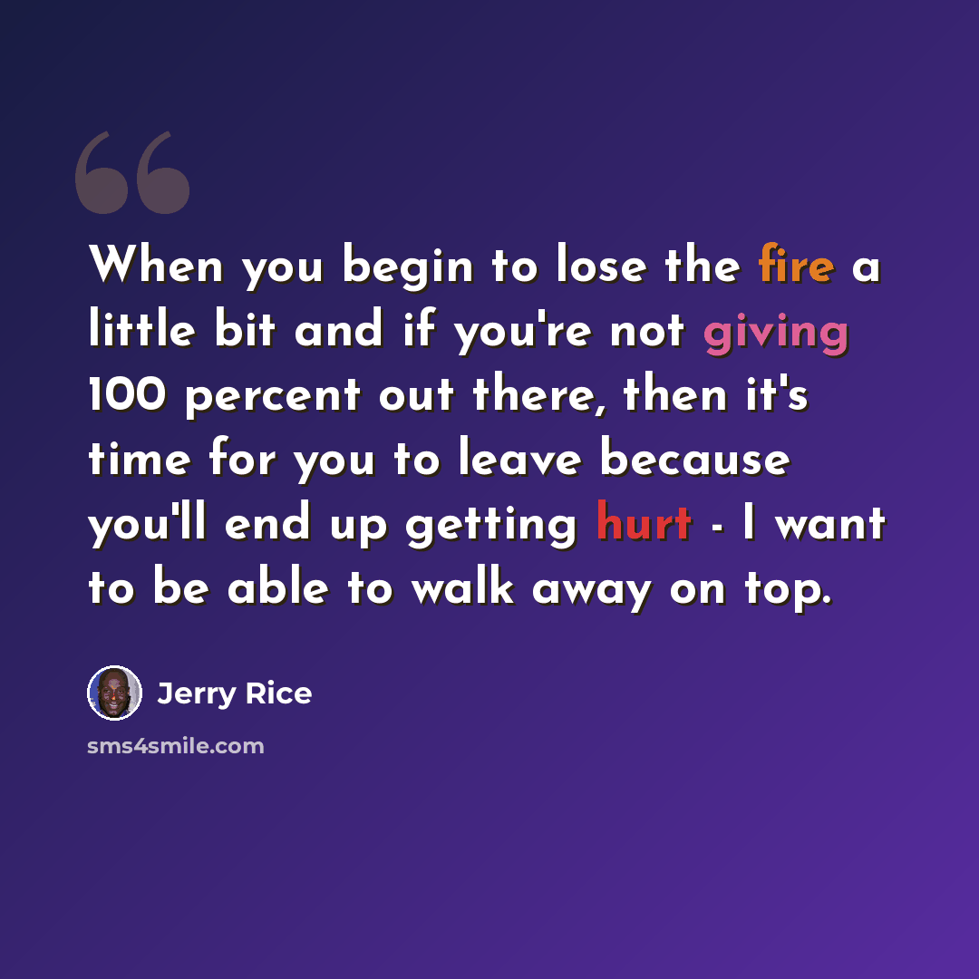 “When you begin to lose the fire a little bit and if you're not giving 100 percent out there, then it's time for you to leave because you'll end up getting hurt - I want to be able to walk away on top.” quote by Jerry Rice