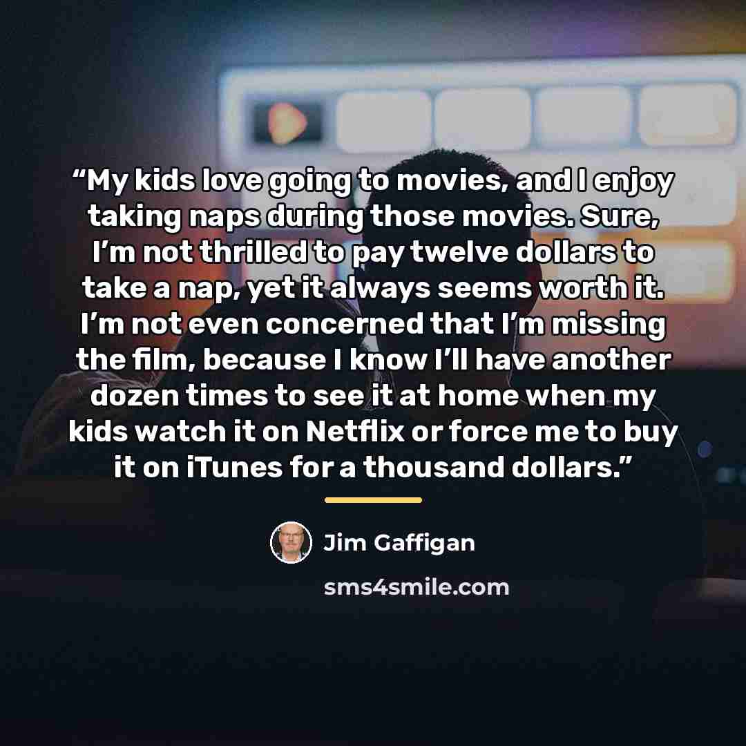 “My kids love going to movies, and I enjoy taking naps during those movies. Sure, I’m not thrilled to pay twelve dollars to take a nap, yet it always seems worth it. I’m not even concerned that I’m missing the film, because I know I’ll have another dozen times to see it at home when my kids watch…” quote by Jim Gaffigan