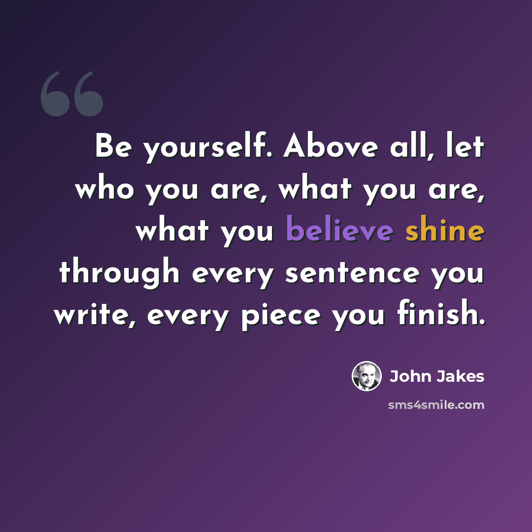 “Be yourself. Above all, let who you are, what you are, what you believe shine through every sentence you write, every piece you finish.” quote by John Jakes
