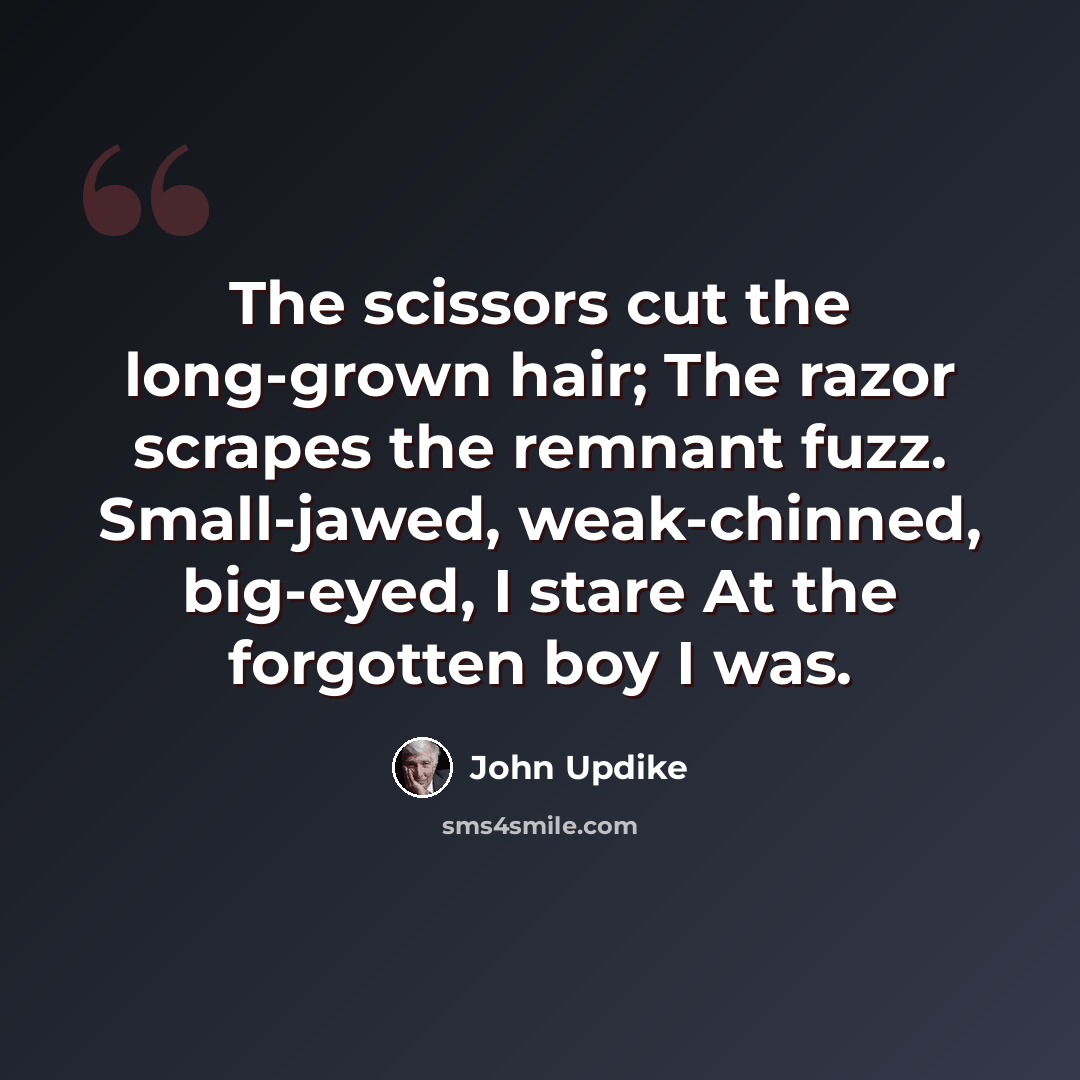 “The scissors cut the long-grown hair; The razor scrapes the remnant fuzz. Small-jawed, weak-chinned, big-eyed, I stare At the forgotten boy I was.” quote by John Updike