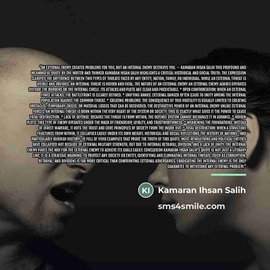 “An external enemy creates problems for you, but an internal enemy destroys you. — Kamaran Ihsan Salih This profound and meaningful quote by the writer and thinker Kamaran Ihsan Salih highlights a critical historical and social truth. The expression clarifies the difference between two types of…” quote by Kamaran Ihsan Salih