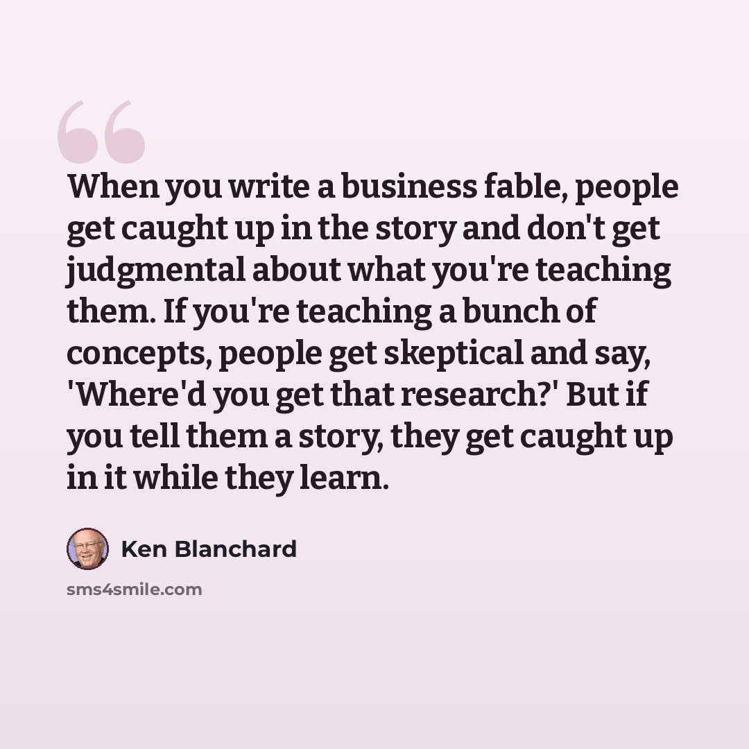 “When you write a business fable, people get caught up in the story and don't get judgmental about what you're teaching them. If you're teaching a bunch of concepts, people get skeptical and say, 'Where'd you get that research?' But if you tell them a story, they get caught up in it while they learn.” quote by Ken Blanchard