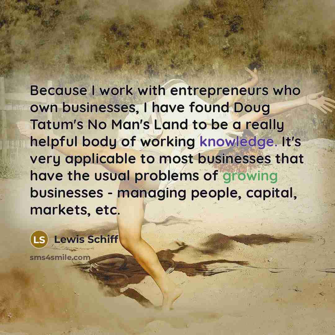 “Because I work with entrepreneurs who own businesses, I have found Doug Tatum's No Man's Land to be a really helpful body of working knowledge. It's very applicable to most businesses that have the usual problems of growing businesses - managing people, capital, markets, etc.” quote by Lewis Schiff