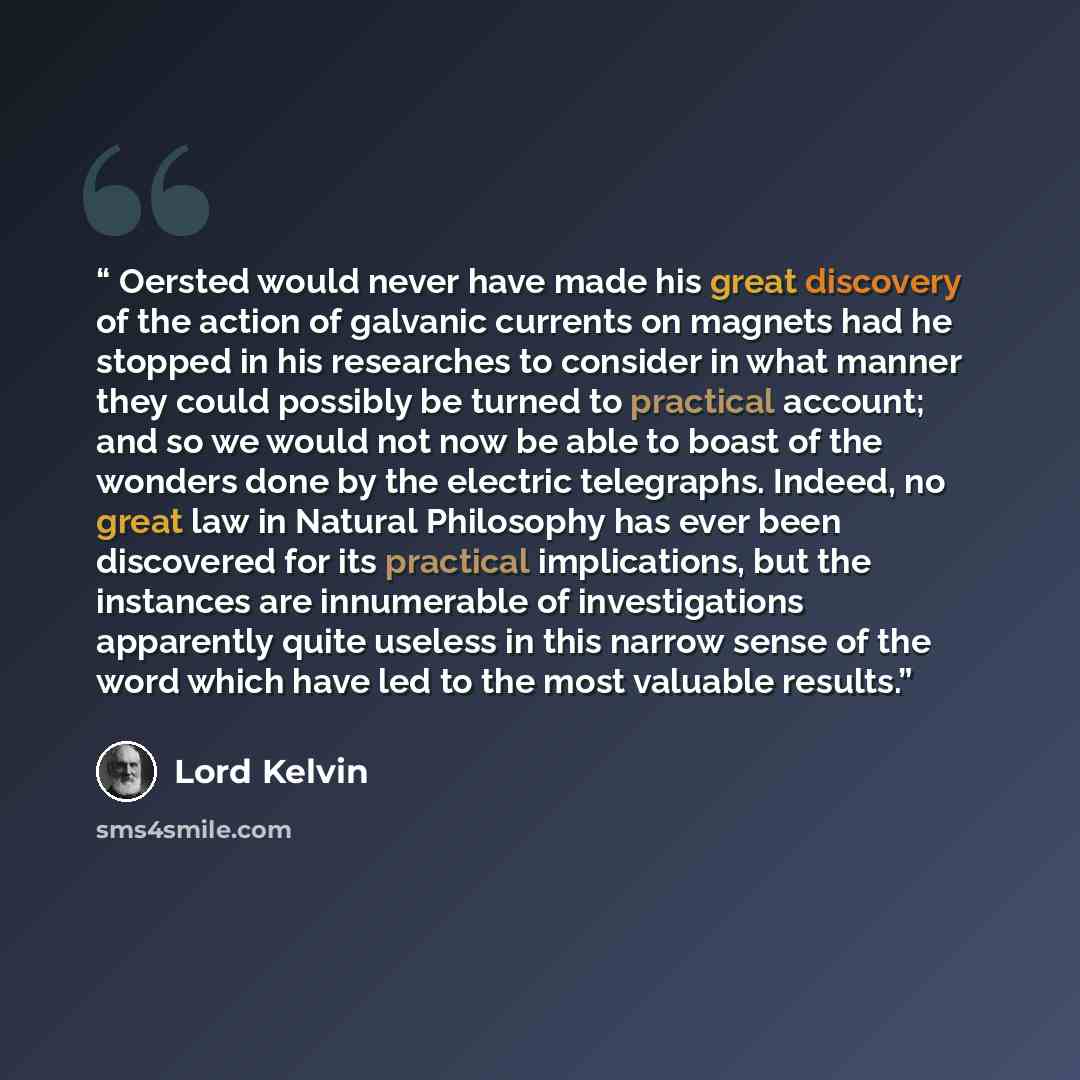 “Oersted would never have made his great discovery of the action of galvanic currents on magnets had he stopped in his researches to consider in what manner they could possibly be turned to practical account; and so we would not now be able to boast of the wonders done by the electric telegraphs…” quote by Lord Kelvin