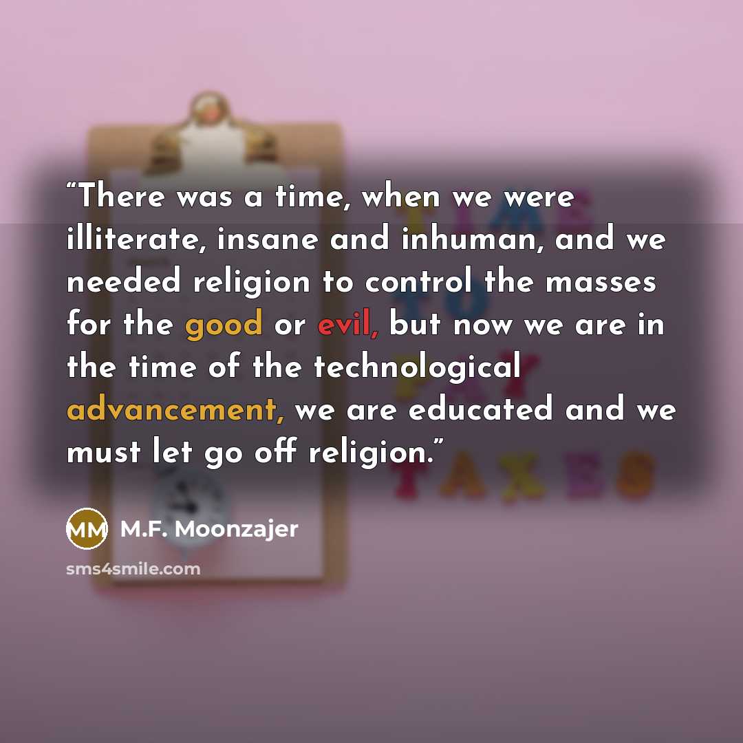 “There was a time, when we were illiterate, insane and inhuman, and we needed religion to control the masses for the good or evil, but now we are in the time of the technological advancement, we are educated and we must let go off religion.” quote by M.F. Moonzajer
