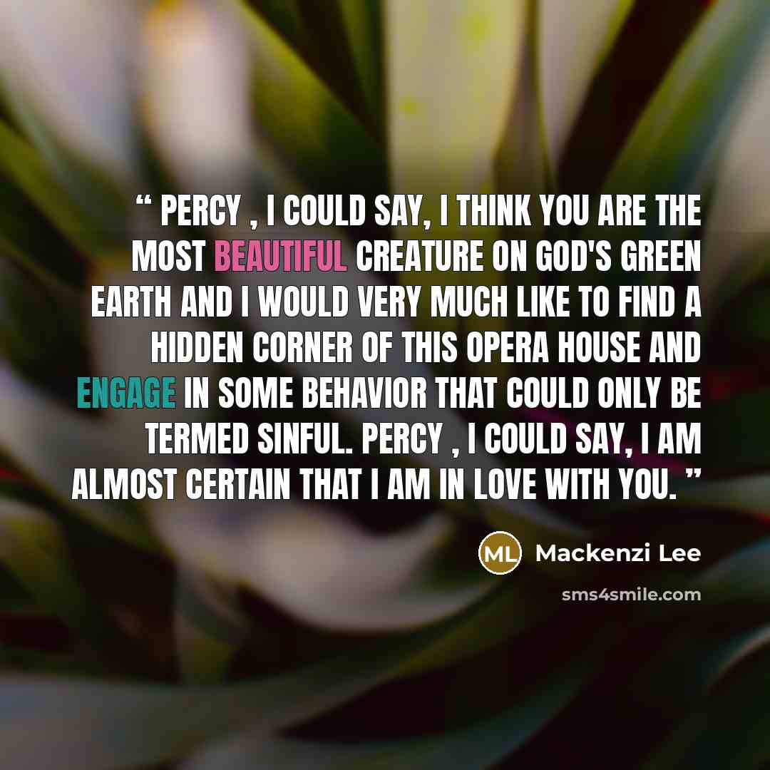 “Percy , I could say, I think you are the most beautiful creature on God's green earth and I would very much like to find a hidden corner of this opera house and engage in some behavior that could only be termed sinful. Percy , I could say, I am almost certain that I am in love with you.” quote by Mackenzi Lee