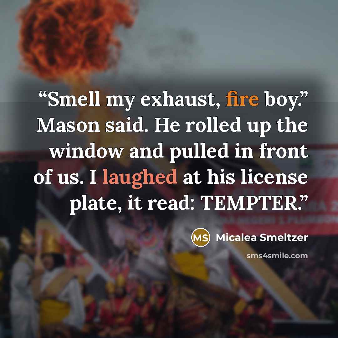 “Smell my exhaust, fire boy.” Mason said. He rolled up the window and pulled in front of us. I laughed at his license plate, it read: TEMPTER.” quote by Micalea Smeltzer