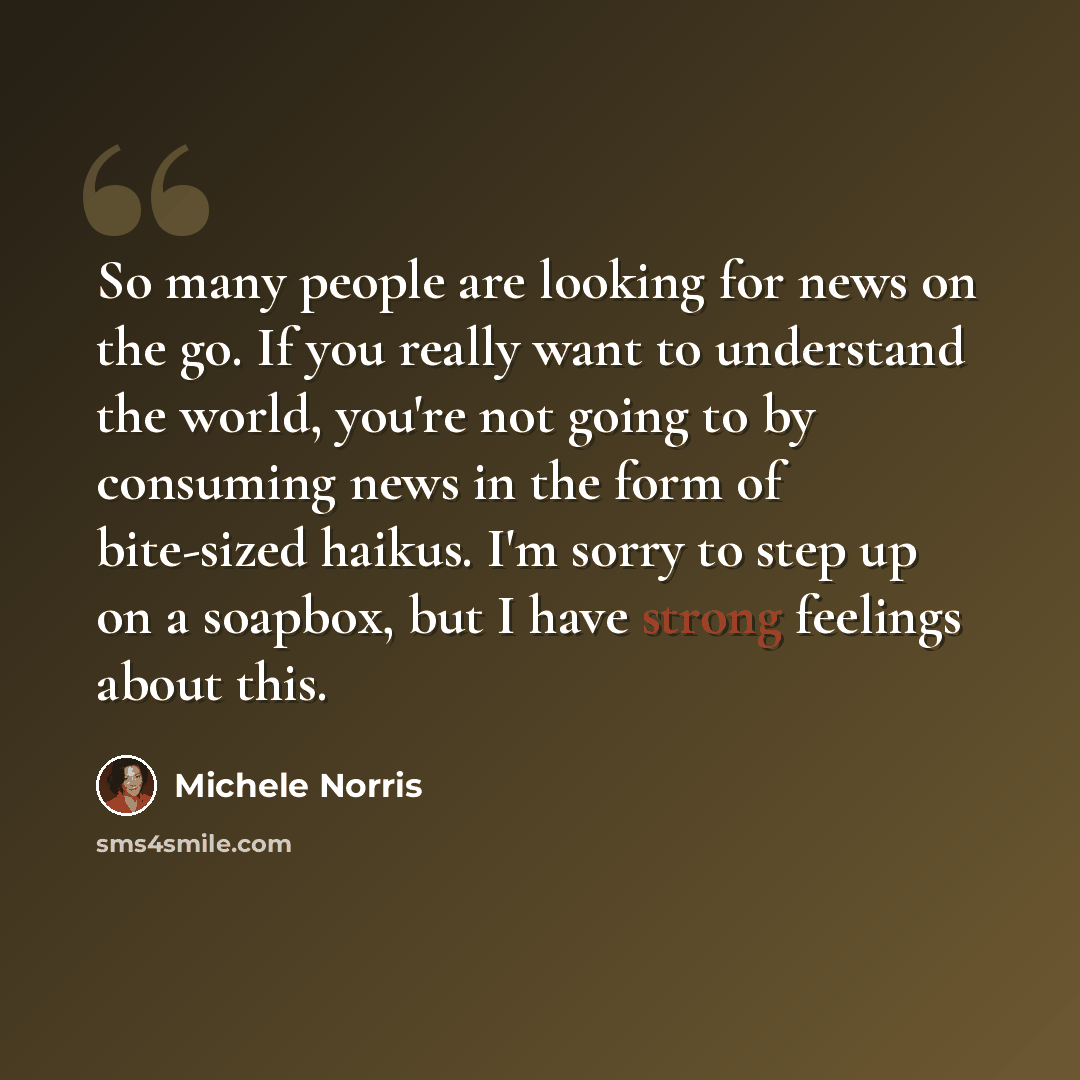 “So many people are looking for news on the go. If you really want to understand the world, you're not going to by consuming news in the form of bite-sized haikus. I'm sorry to step up on a soapbox, but I have strong feelings about this.” quote by Michele Norris