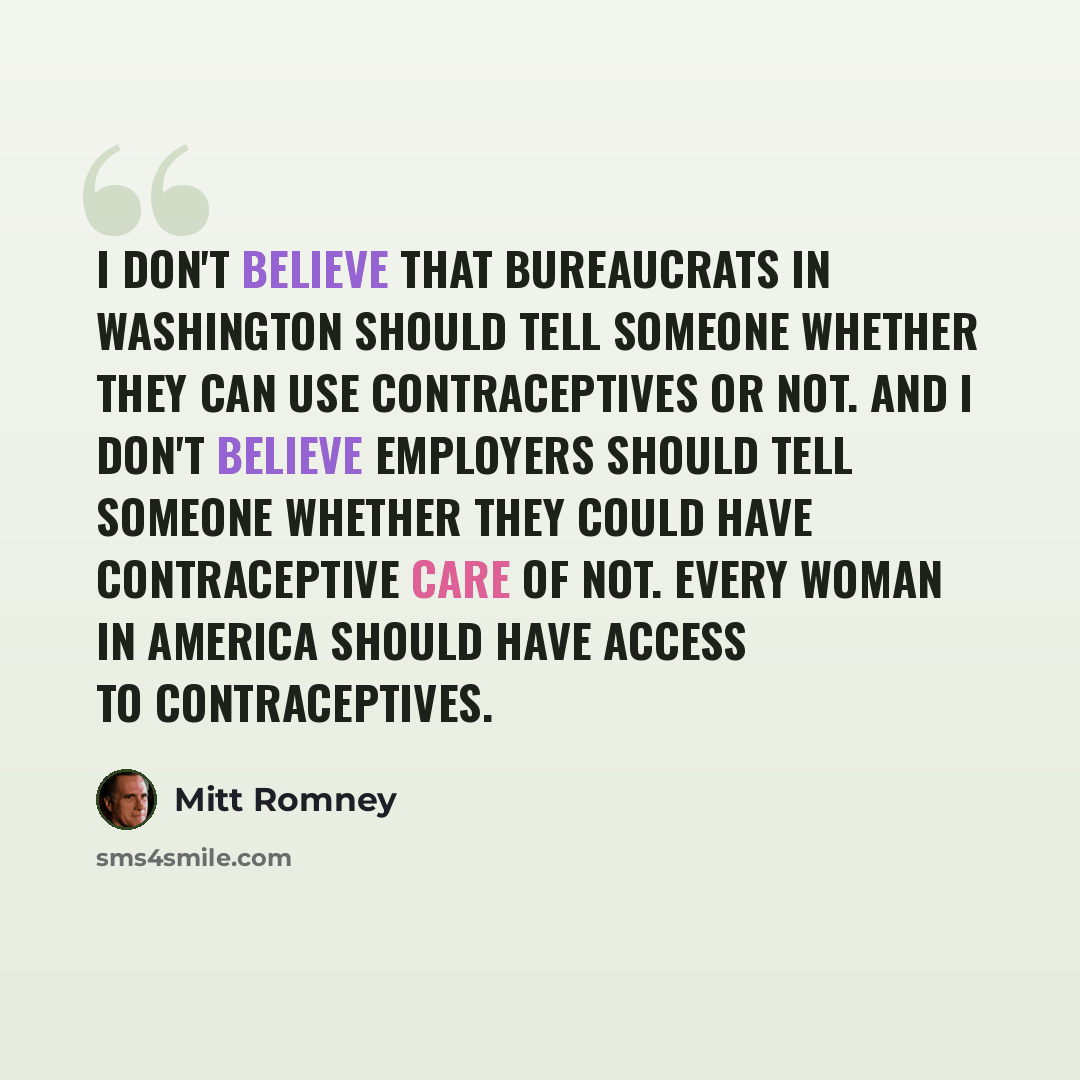 “I don't believe that bureaucrats in Washington should tell someone whether they can use contraceptives or not. And I don't believe employers should tell someone whether they could have contraceptive care of not. Every woman in America should have access to contraceptives.” quote by Mitt Romney