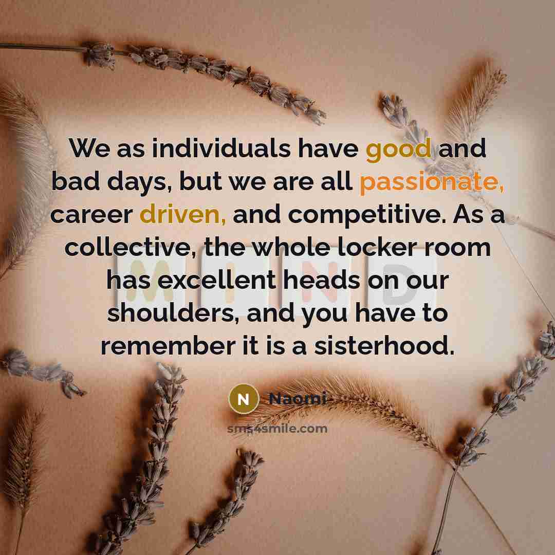 “We as individuals have good and bad days, but we are all passionate, career driven, and competitive. As a collective, the whole locker room has excellent heads on our shoulders, and you have to remember it is a sisterhood.” quote by Naomi