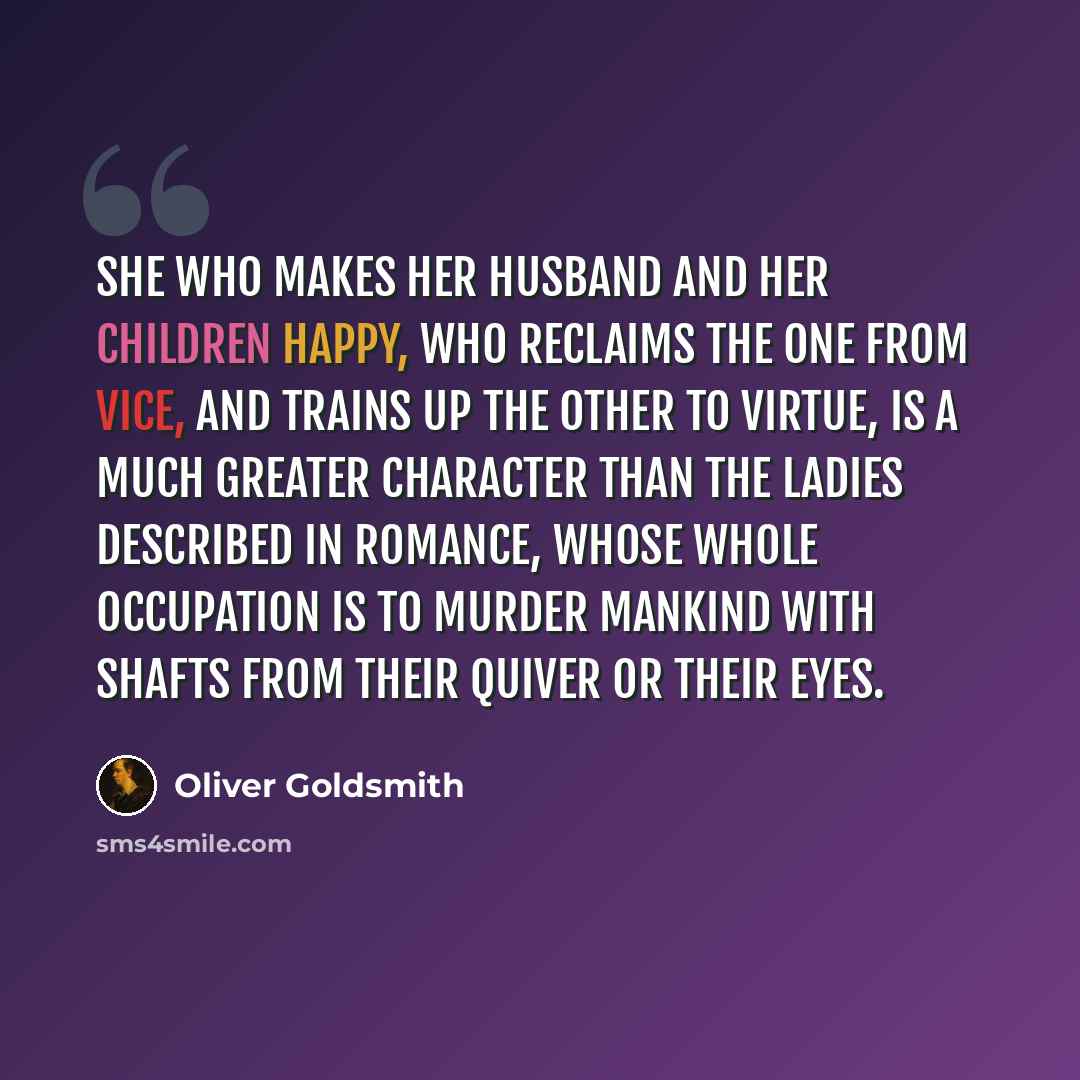 “She who makes her husband and her children happy, who reclaims the one from vice, and trains up the other to virtue, is a much greater character than the ladies described in romance, whose whole occupation is to murder mankind with shafts from their quiver or their eyes.” quote by Oliver Goldsmith