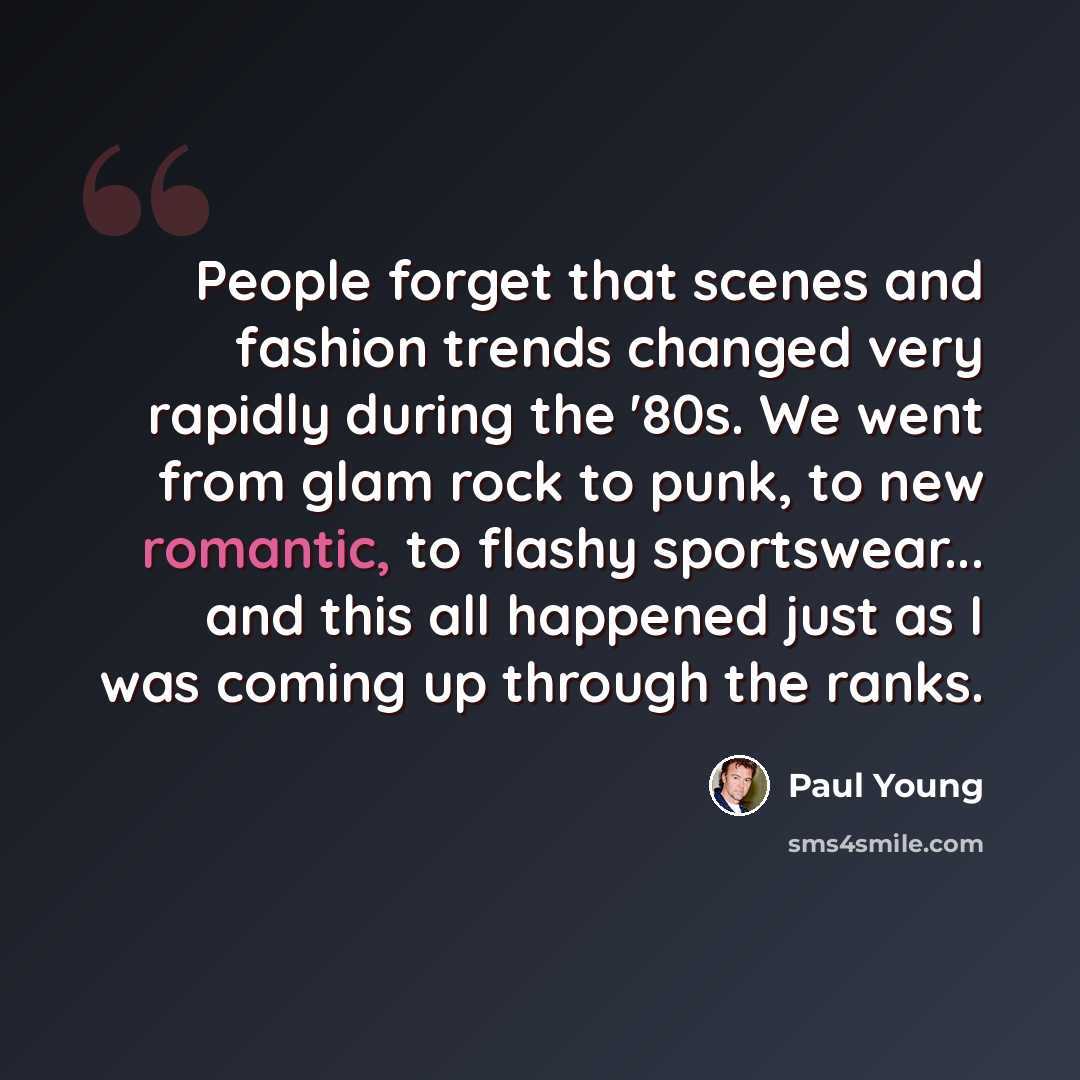 “People forget that scenes and fashion trends changed very rapidly during the '80s. We went from glam rock to punk, to new romantic, to flashy sportswear... and this all happened just as I was coming up through the ranks.” quote by Paul Young