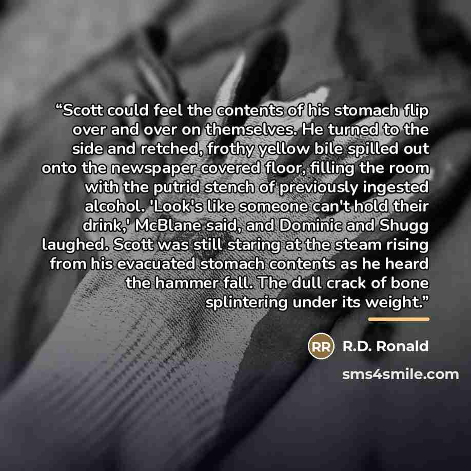 “Scott could feel the contents of his stomach flip over and over on themselves. He turned to the side and retched, frothy yellow bile spilled out onto the newspaper covered floor, filling the room with the putrid stench of previously ingested alcohol. 'Look's like someone can't hold their drink,'…” quote by R.D. Ronald