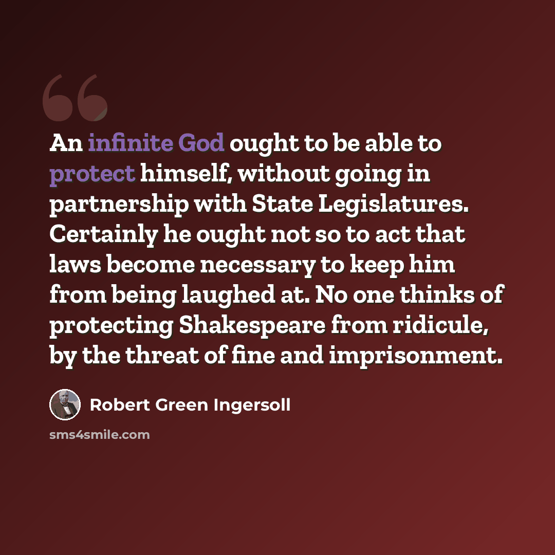 “An infinite God ought to be able to protect himself, without going in partnership with State Legislatures. Certainly he ought not so to act that laws become necessary to keep him from being laughed at. No one thinks of protecting Shakespeare from ridicule, by the threat of fine and imprisonment.” quote by Robert Green Ingersoll