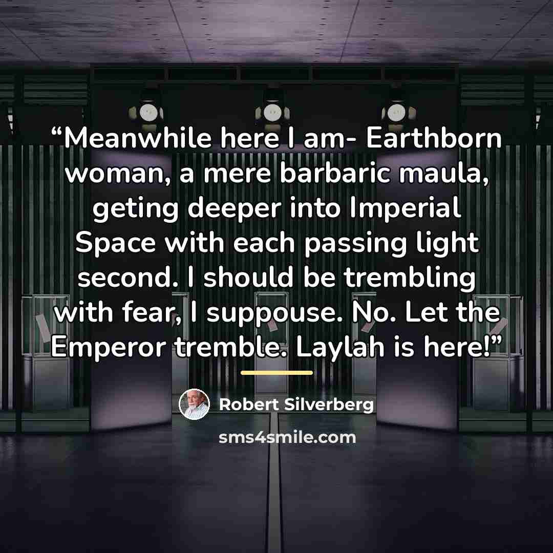 “Meanwhile here I am- Earthborn woman, a mere barbaric maula, geting deeper into Imperial Space with each passing light second. I should be trembling with fear, I suppouse. No. Let the Emperor tremble. Laylah is here!” quote by Robert Silverberg