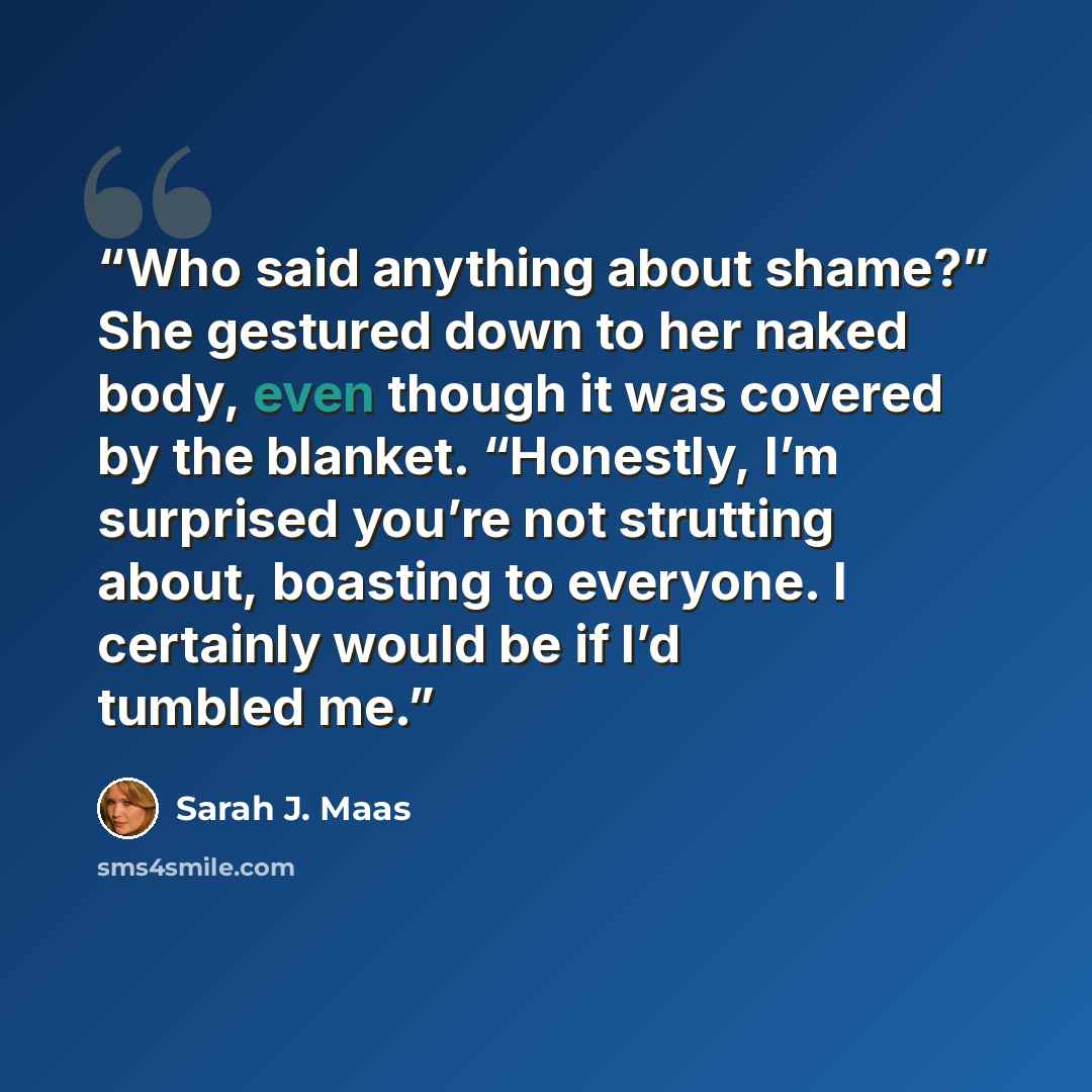 “Who said anything about shame?” She gestured down to her naked body, even though it was covered by the blanket. “Honestly, I’m surprised you’re not strutting about, boasting to everyone. I certainly would be if I’d tumbled me.” quote by Sarah J. Maas