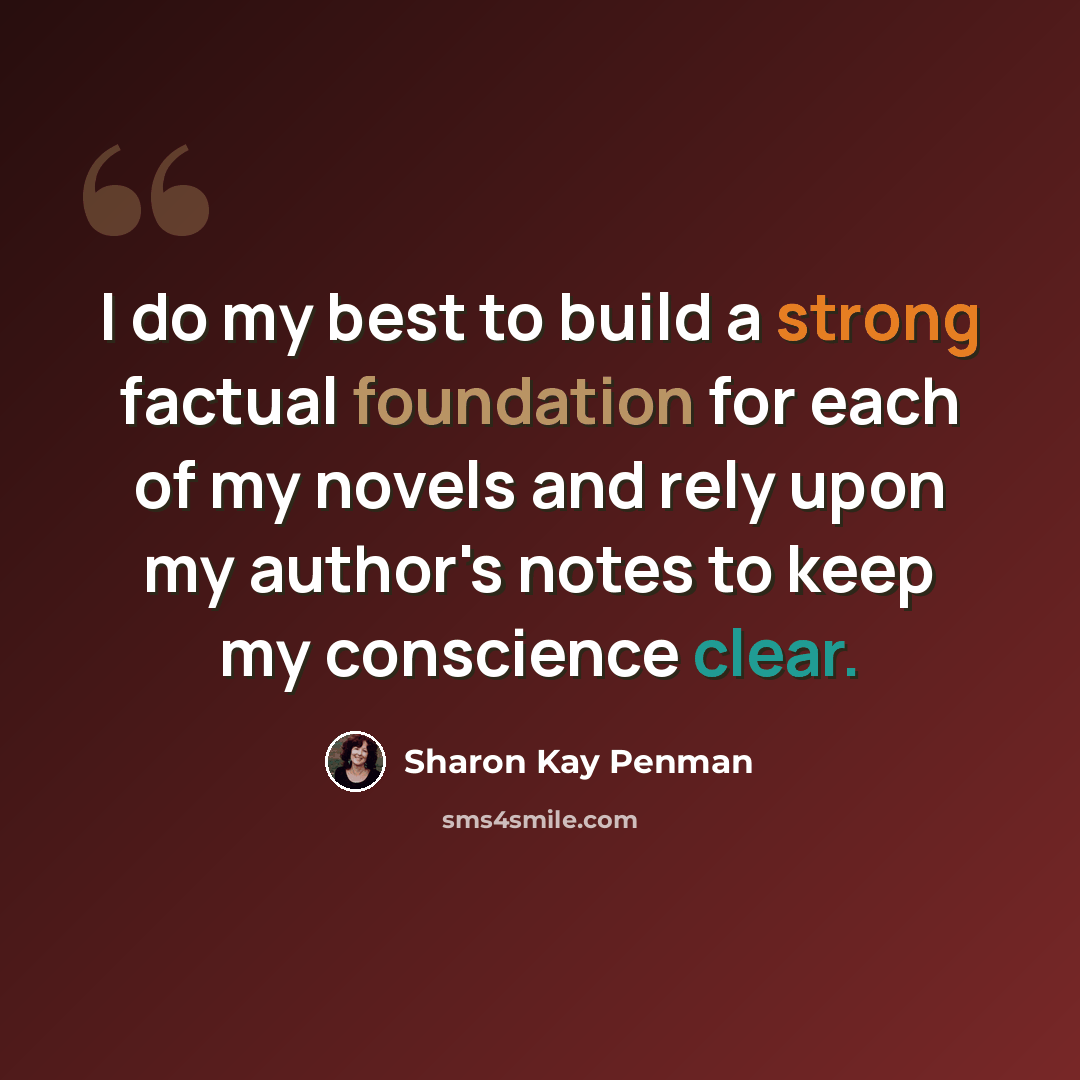 “I do my best to build a strong factual foundation for each of my novels and rely upon my author's notes to keep my conscience clear.” quote by Sharon Kay Penman