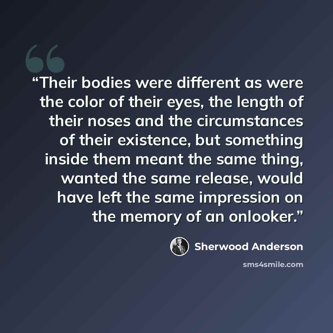“Their bodies were different as were the color of their eyes, the length of their noses and the circumstances of their existence, but something inside them meant the same thing, wanted the same release, would have left the same impression on the memory of an onlooker.” quote by Sherwood Anderson