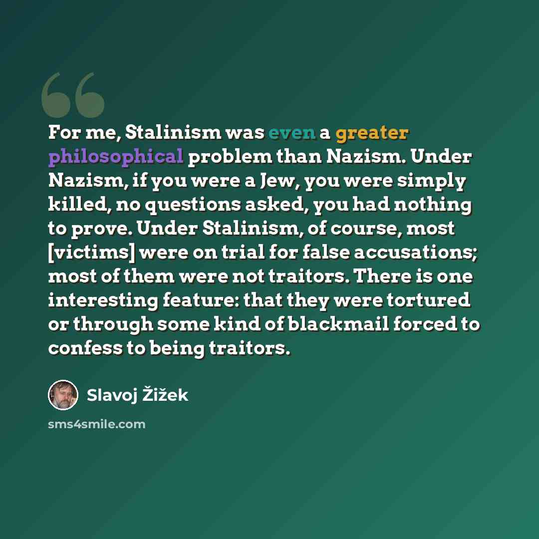 “For me, Stalinism was even a greater philosophical problem than Nazism. Under Nazism, if you were a Jew, you were simply killed, no questions asked, you had nothing to prove. Under Stalinism, of course, most [victims] were on trial for false accusations; most of them were not traitors. There is…” quote by Slavoj Žižek