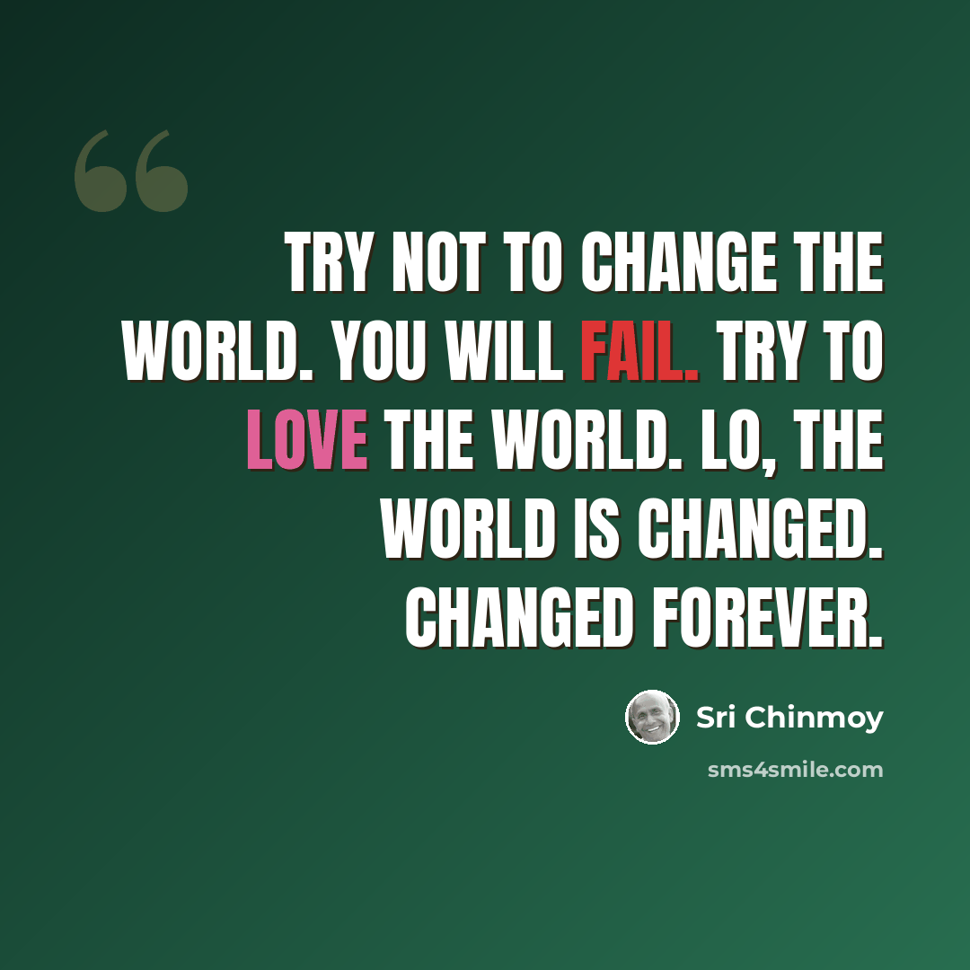 “Try not to change the world. You will fail. Try to love the world. Lo, the world is changed. Changed forever.” quote by Sri Chinmoy