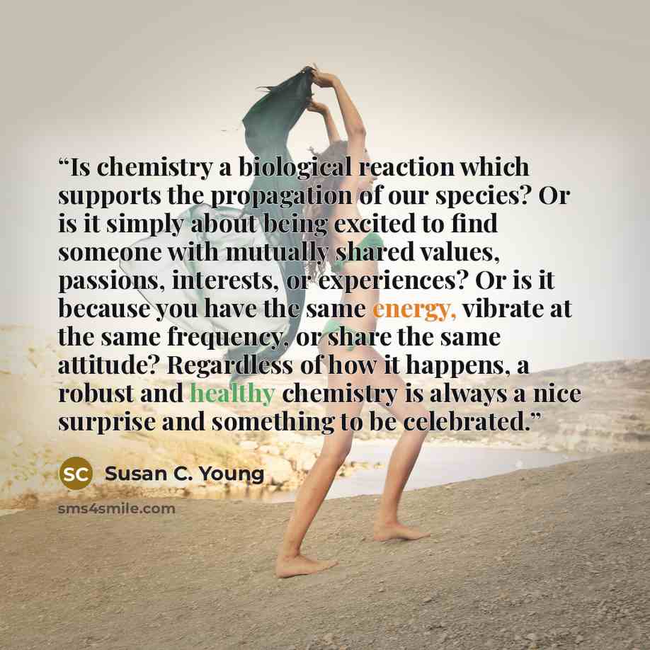 “Is chemistry a biological reaction which supports the propagation of our species? Or is it simply about being excited to find someone with mutually shared values, passions, interests, or experiences? Or is it because you have the same energy, vibrate at the same frequency, or share the same…” quote by Susan C. Young