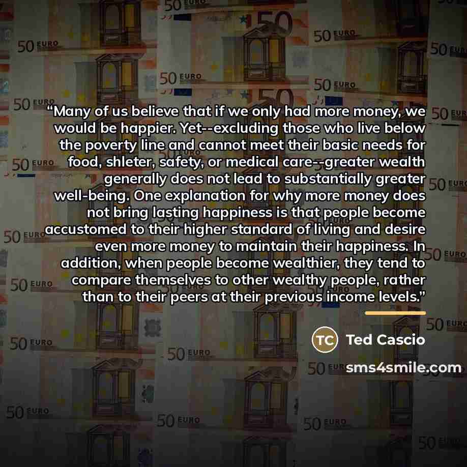 “Many of us believe that if we only had more money, we would be happier. Yet--excluding those who live below the poverty line and cannot meet their basic needs for food, shleter, safety, or medical care--greater wealth generally does not lead to substantially greater well-being. One explanation for…” quote by Ted Cascio