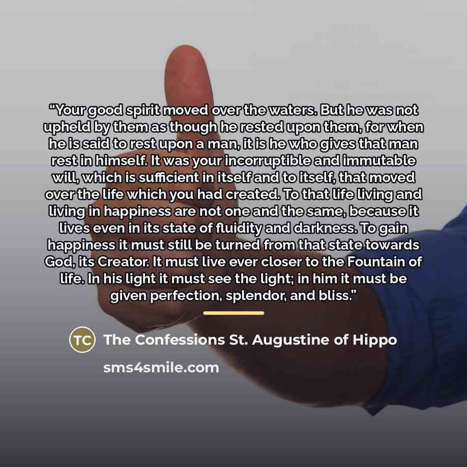 “Your good spirit moved over the waters. But he was not upheld by them as though he rested upon them, for when he is said to rest upon a man, it is he who gives that man rest in himself. It was your incorruptible and immutable will, which is sufficient in itself and to itself, that moved over the…” quote by The Confessions St. Augustine of Hippo