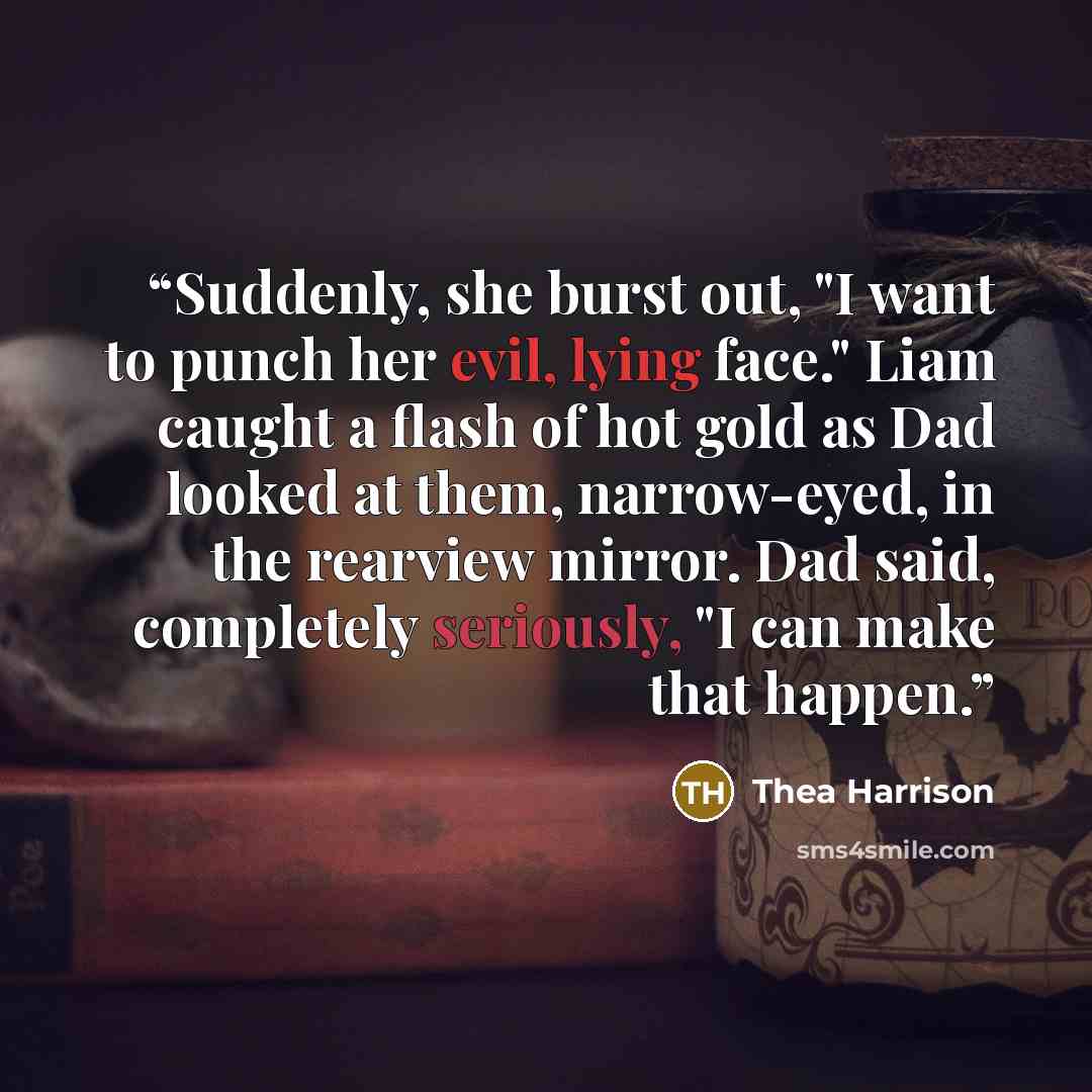 “Suddenly, she burst out, "I want to punch her evil, lying face." Liam caught a flash of hot gold as Dad looked at them, narrow-eyed, in the rearview mirror. Dad said, completely seriously, "I can make that happen.” quote by Thea Harrison