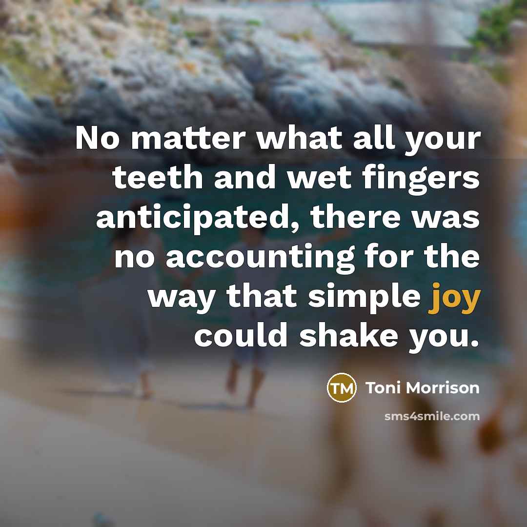 “No matter what all your teeth and wet fingers anticipated, there was no accounting for the way that simple joy could shake you.” quote by Toni Morrison