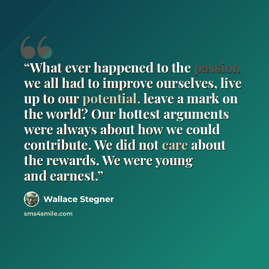 “What ever happened to the passion we all had to improve ourselves, live up to our potential, leave a mark on the world? Our hottest arguments were always about how we could contribute. We did not care about the rewards. We were young and earnest.” quote by Wallace Stegner