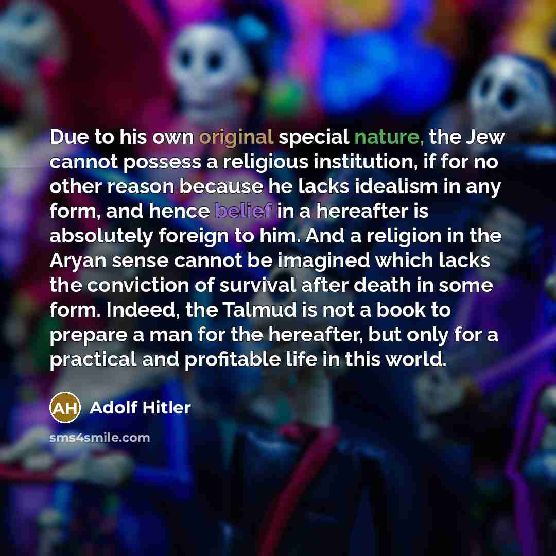 “Due to his own original special nature, the Jew cannot possess a religious institution, if for no other reason because he lacks idealism in any form, and hence belief in a hereafter is absolutely foreign to him. And a religion in the Aryan sense cannot be imagined which lacks the conviction of…” quote by Adolf Hitler