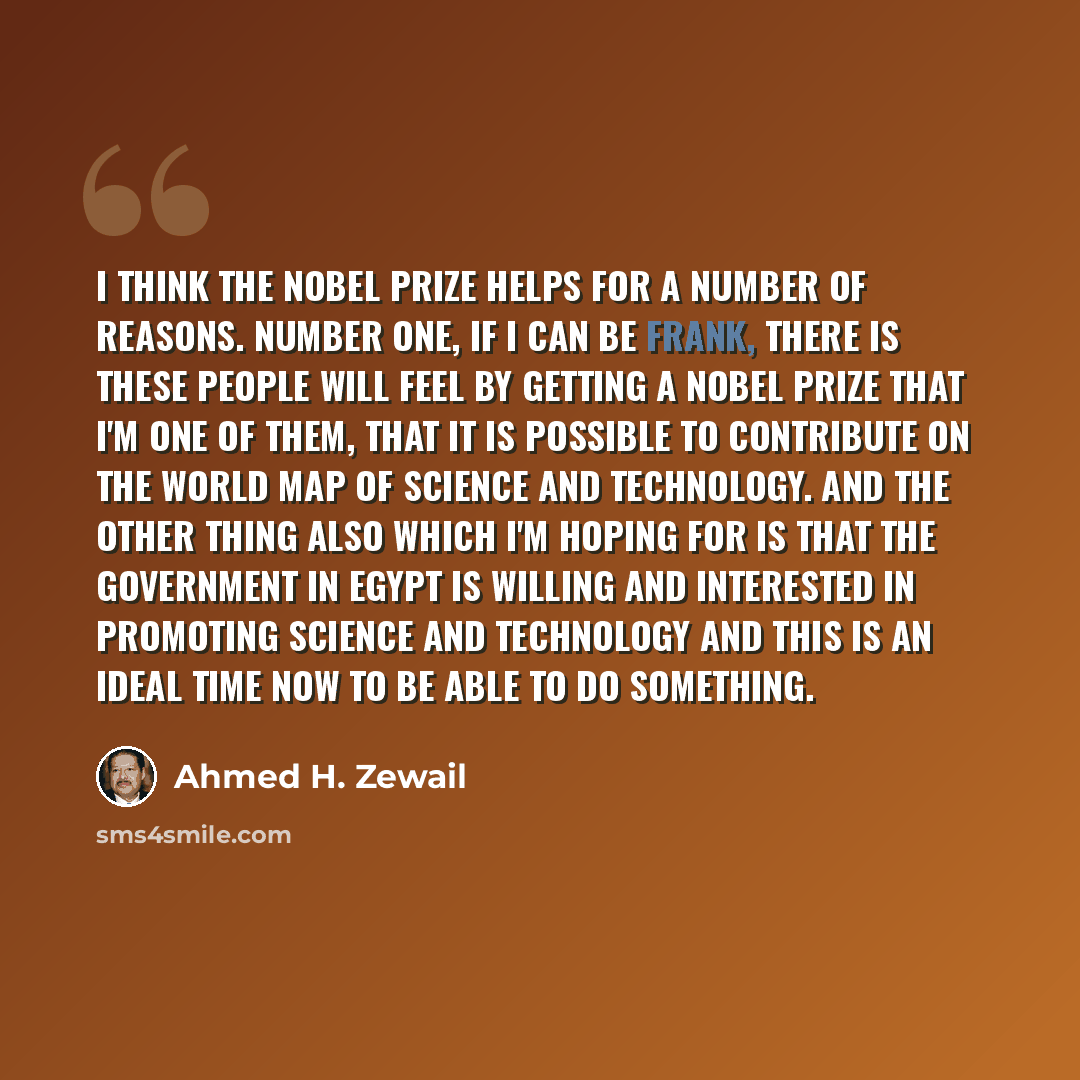 “I think the Nobel Prize helps for a number of reasons. Number one, if I can be frank, there is these people will feel by getting a Nobel Prize that I'm one of them, that it is possible to contribute on the world map of science and technology. And the other thing also which I'm hoping for is that…” quote by Ahmed H. Zewail