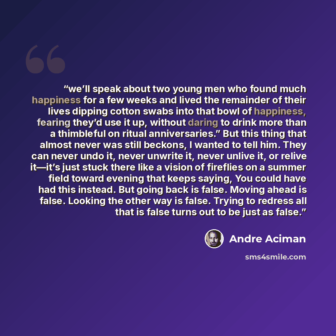 “we’ll speak about two young men who found much happiness for a few weeks and lived the remainder of their lives dipping cotton swabs into that bowl of happiness, fearing they’d use it up, without daring to drink more than a thimbleful on ritual anniversaries.” But this thing that almost never was…” quote by André Aciman