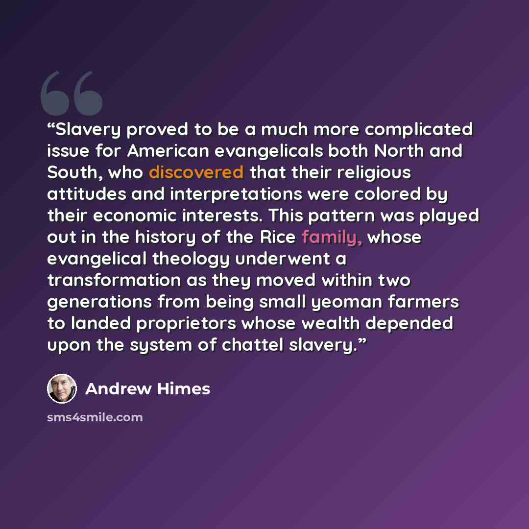 “Slavery proved to be a much more complicated issue for American evangelicals both North and South, who discovered that their religious attitudes and interpretations were colored by their economic interests. This pattern was played out in the history of the Rice family, whose evangelical theology…” quote by Andrew Himes