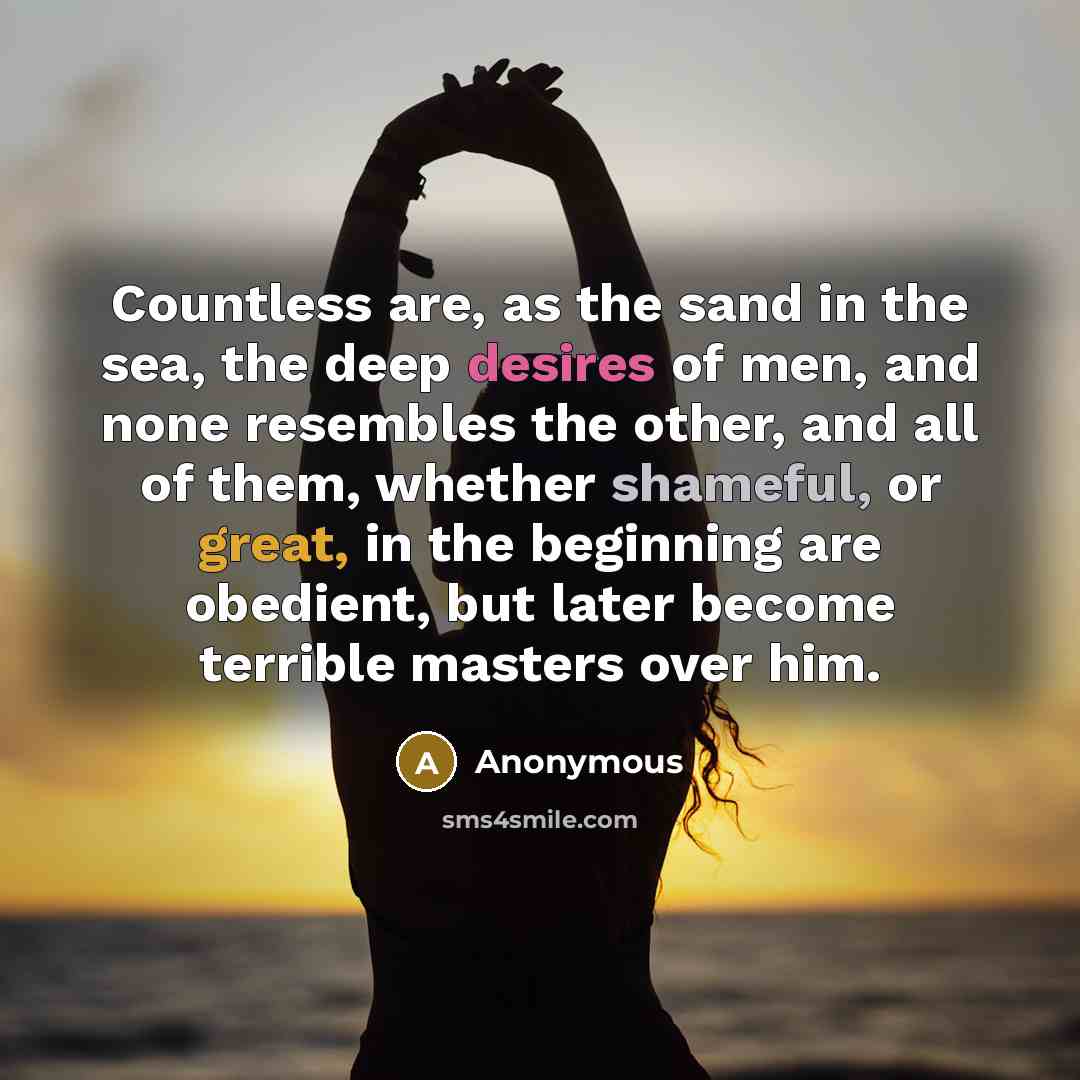 “Countless are, as the sand in the sea, the deep desires of men, and none resembles the other, and all of them, whether shameful, or great, in the beginning are obedient, but later become terrible masters over him.” quote by Anonymous