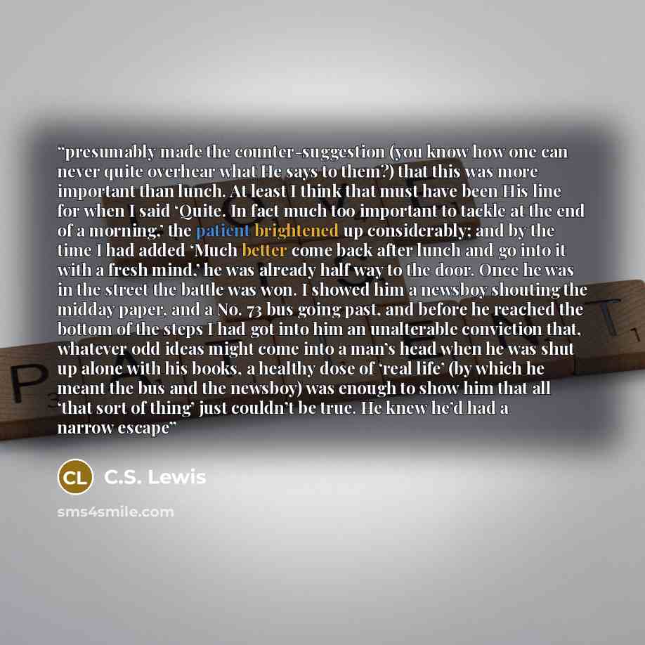 “presumably made the counter-suggestion (you know how one can never quite overhear what He says to them?) that this was more important than lunch. At least I think that must have been His line for when I said ‘Quite. In fact much too important to tackle at the end of a morning,’ the patient…” quote by C.S. Lewis