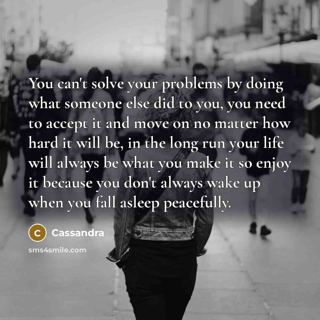 “You can't solve your problems by doing what someone else did to you, you need to accept it and move on no matter how hard it will be, in the long run your life will always be what you make it so enjoy it because you don't always wake up when you fall asleep peacefully.” quote by Cassandra