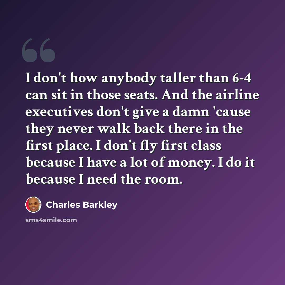 “I don't how anybody taller than 6-4 can sit in those seats. And the airline executives don't give a damn 'cause they never walk back there in the first place. I don't fly first class because I have a lot of money. I do it because I need the room.” quote by Charles Barkley