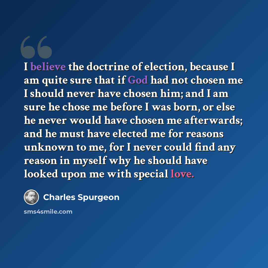 “I believe the doctrine of election, because I am quite sure that if God had not chosen me I should never have chosen him; and I am sure he chose me before I was born, or else he never would have chosen me afterwards; and he must have elected me for reasons unknown to me, for I never could find any…” quote by Charles Spurgeon