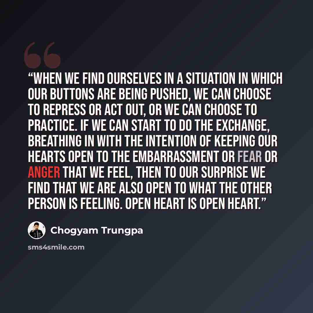 “When we find ourselves in a situation in which our buttons are being pushed, we can choose to repress or act out, or we can choose to practice. If we can start to do the exchange, breathing in with the intention of keeping our hearts open to the embarrassment or fear or anger that we feel, then to…” quote by Chogyam Trungpa