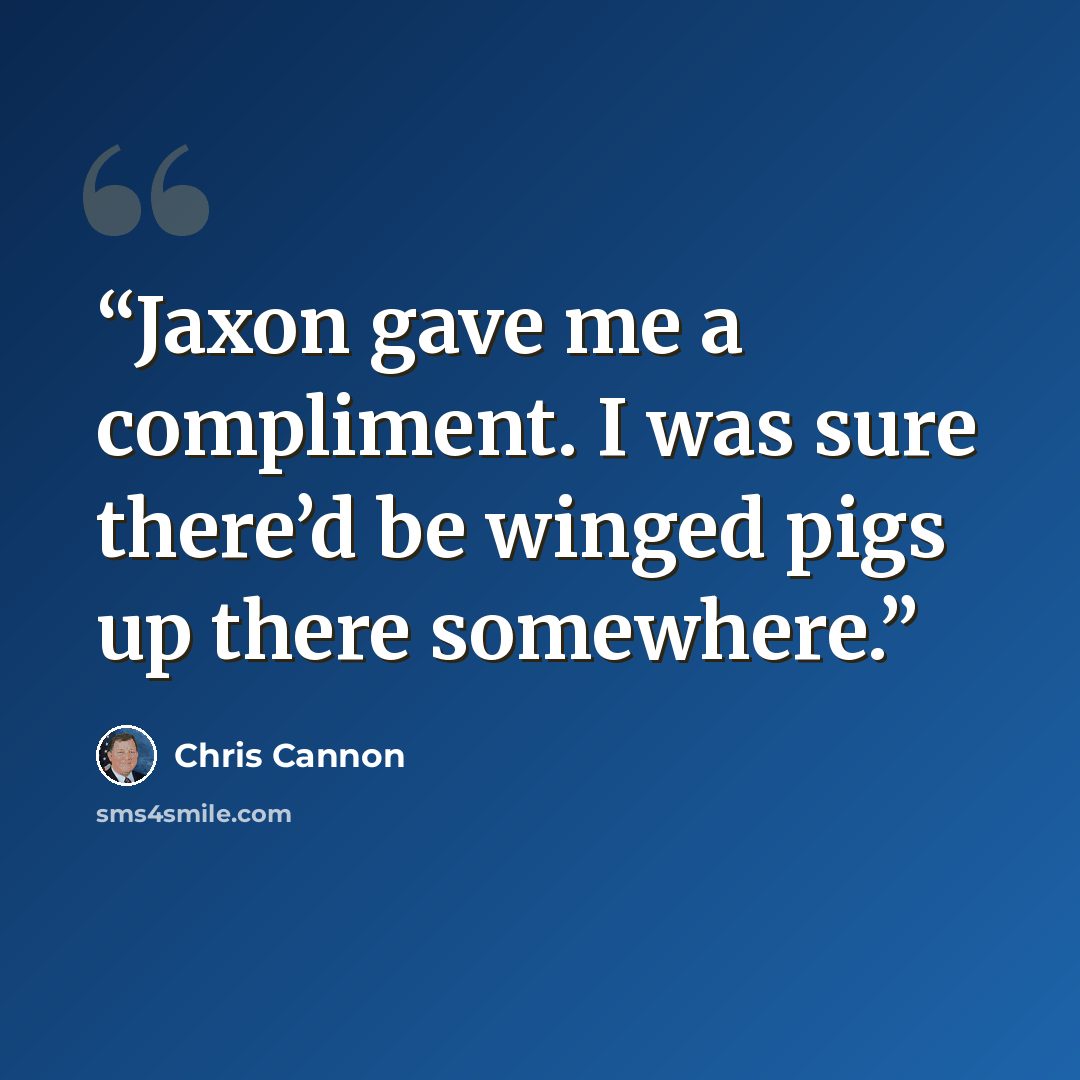 “Jaxon gave me a compliment. I was sure there’d be winged pigs up there somewhere.” quote by Chris Cannon