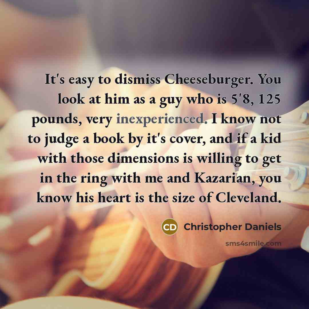 “It's easy to dismiss Cheeseburger. You look at him as a guy who is 5'8, 125 pounds, very inexperienced. I know not to judge a book by it's cover, and if a kid with those dimensions is willing to get in the ring with me and Kazarian, you know his heart is the size of Cleveland.” quote by Christopher Daniels