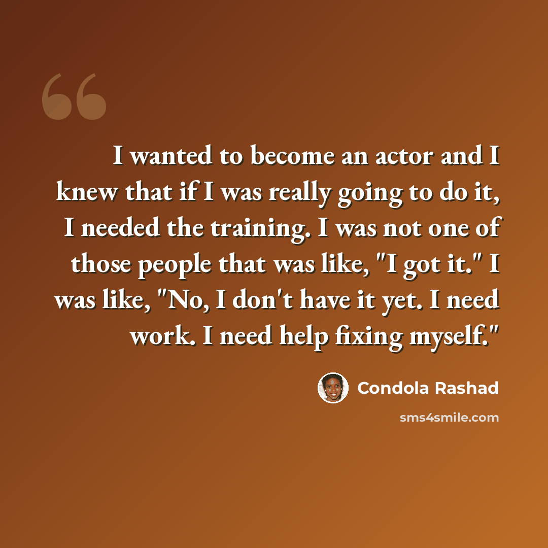 “I wanted to become an actor and I knew that if I was really going to do it, I needed the training. I was not one of those people that was like, "I got it." I was like, "No, I don't have it yet. I need work. I need help fixing myself."” quote by Condola Rashad