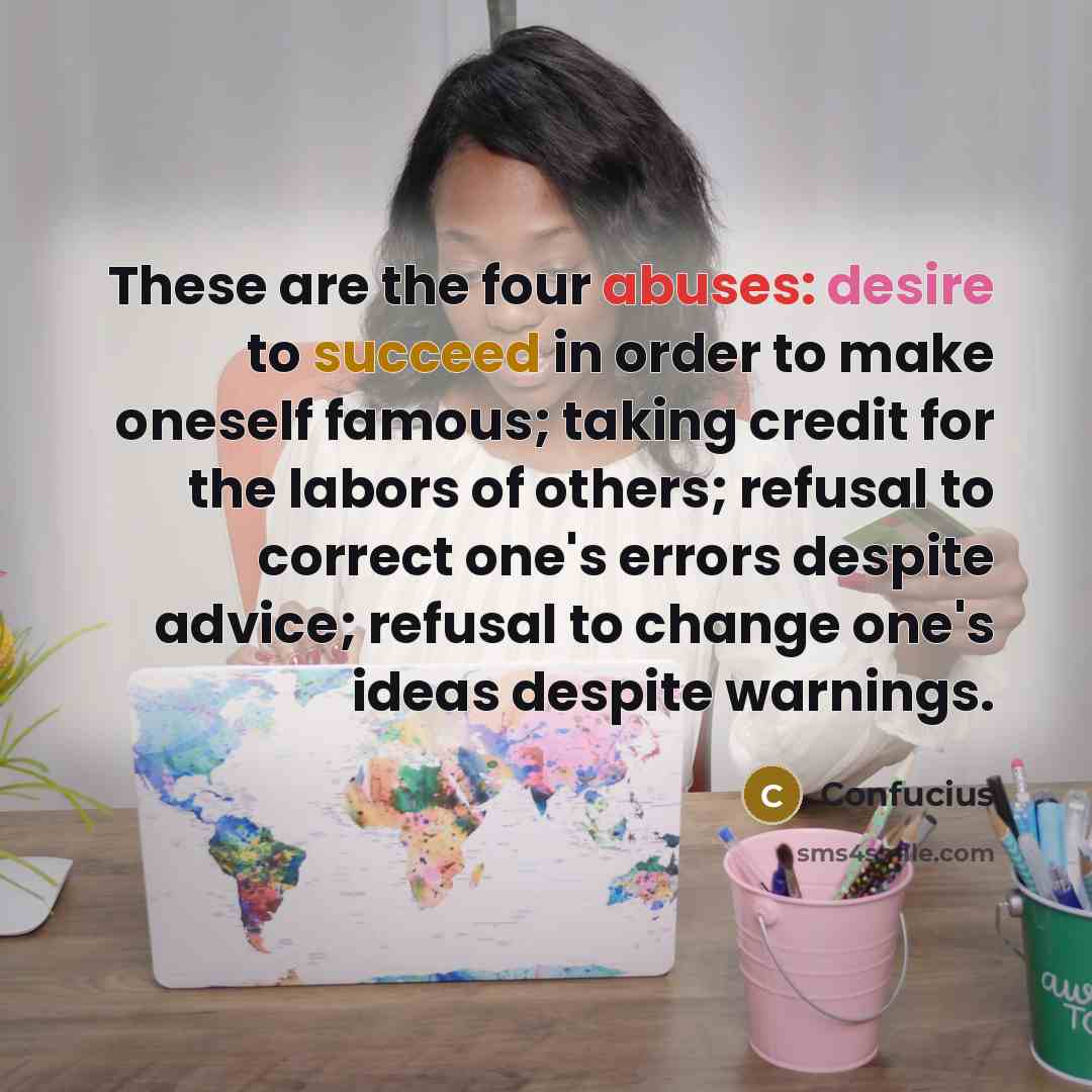 “These are the four abuses: desire to succeed in order to make oneself famous; taking credit for the labors of others; refusal to correct one's errors despite advice; refusal to change one's ideas despite warnings.” quote by Confucius