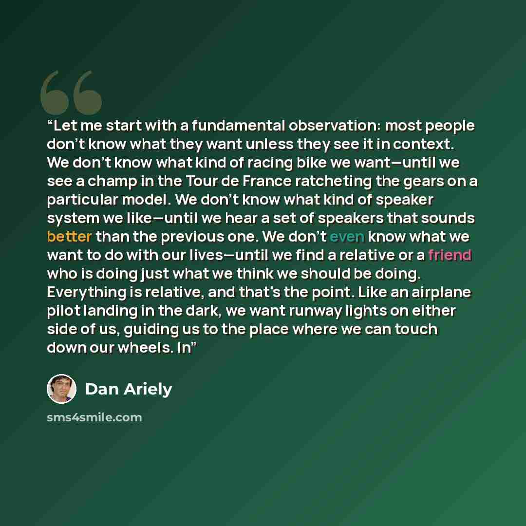 “Let me start with a fundamental observation: most people don't know what they want unless they see it in context. We don't know what kind of racing bike we want—until we see a champ in the Tour de France ratcheting the gears on a particular model. We don't know what kind of speaker system we…” quote by Dan Ariely