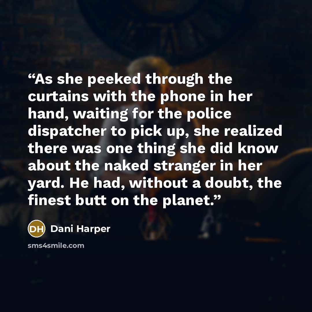 “As she peeked through the curtains with the phone in her hand, waiting for the police dispatcher to pick up, she realized there was one thing she did know about the naked stranger in her yard. He had, without a doubt, the finest butt on the planet.” quote by Dani Harper